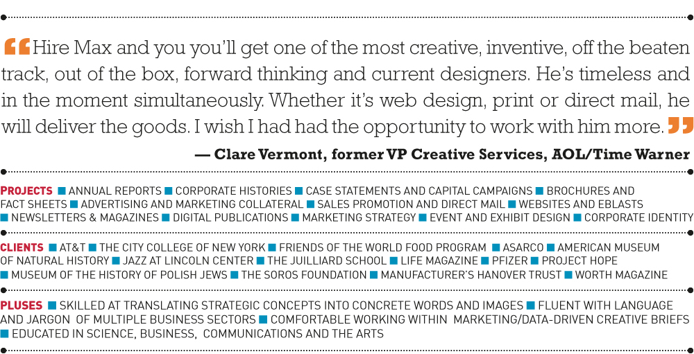 “Hire Max and you you’ll get one of the most creative, inventive, off the beaten track, out of the box, forward thinking and current designers. He’s timeless and in the moment simultaneously. Whether it’s web design, print or direct mail, he will deliver the goods. I wish I had had the opportunity to work with him more.” — Clare Vermont, former VP Creative Services, AOL/Time Warner “Hire Max and you you’ll get one of the most creative, inventive, off the beaten track, out of the box, forward thinking and current designers. He’s timeless and in the moment simultaneously. Whether it’s web design, print or direct mail, he will deliver the goods. I wish I had had the opportunity to work with him more.” — Clare Vermont, former VP Creative Services, AOL/Time Warner  PROJECTS  n annual reports n corporate histories n case statements and capital campaigns n brochures and  fact sheets n advertising and marketing collateral n sales promotion and direct mail n websites and eBlasts  n newsletters & magazines n digital publications n MARKETING STRATEGY n EVENT AND EXHIBIT DESIGN n CORPORATE IDENTITY    CLIENTS  n AT&T n The City College of New York n Friends of The World Food Program  n Asarco n American Museum  of Natural History n Jazz at Lincoln Center n The Juilliard School n Life Magazine n Pfizer n Project Hope  n Museum of the History of Polish Jews n The Soros Foundation n Manufacturer’s Hanover Trust n Worth Magazine     PLUSES  n skilled at translating strategic concepts into concrete words and images n fluent with language and jargon  of multiple business sectors n comfortable working within  marketing/data-driven creative briefs n educated in science, business,  communications and the artsPROJECTS  n annual reports n corporate histories n case statements and capital campaigns n brochures and  fact sheets n advertising and marketing collateral n sales promotion and direct mail n websites and eBlasts  n newsletters & magazines n digital publications n MARKETING STRATEGY n EVENT AND EXHIBIT DESIGN n CORPORATE IDENTITY    CLIENTS  n AT&T n The City College of New York n Friends of The World Food Program  n Asarco n American Museum  of Natural History n Jazz at Lincoln Center n The Juilliard School n Life Magazine n Pfizer n Project Hope  n Museum of the History of Polish Jews n The Soros Foundation n Manufacturer’s Hanover Trust n Worth Magazine     PLUSES  n skilled at translating strategic concepts into concrete words and images n fluent with language and jargon  of multiple business sectors n comfortable working within  marketing/data-driven creative briefs n educated in science, business,  communications and the arts 